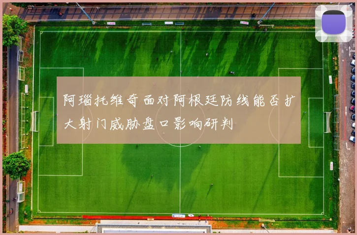 阿瑙托维奇面对阿根廷防线能否扩大射门威胁盘口影响研判