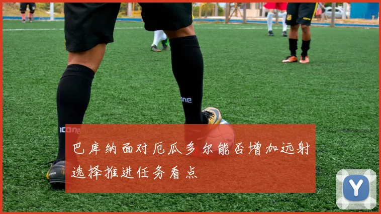 巴库纳面对厄瓜多尔能否增加远射选择推进任务看点