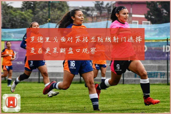 罗德里戈面对苏格兰防线射门选择是否更果断盘口观察