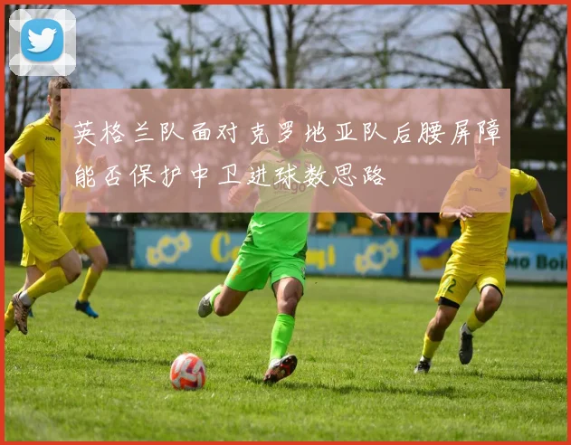 英格兰队面对克罗地亚队后腰屏障能否保护中卫进球数思路