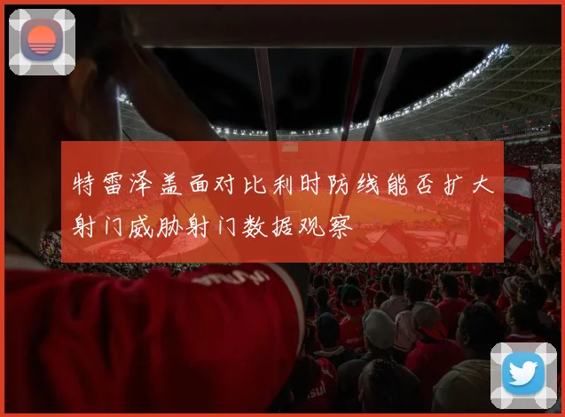 特雷泽盖面对比利时防线能否扩大射门威胁射门数据观察