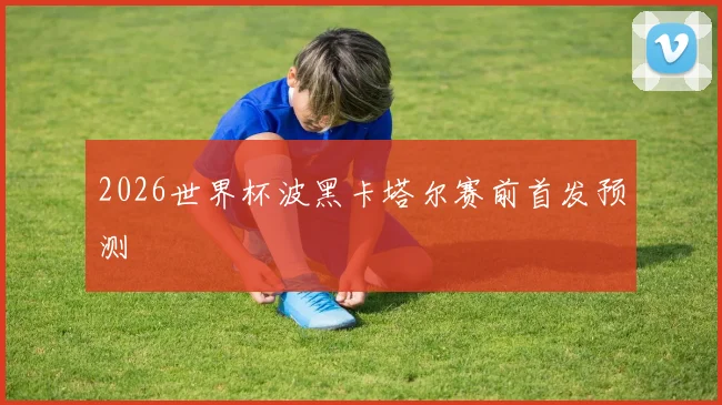2026世界杯波黑卡塔尔赛前首发预测