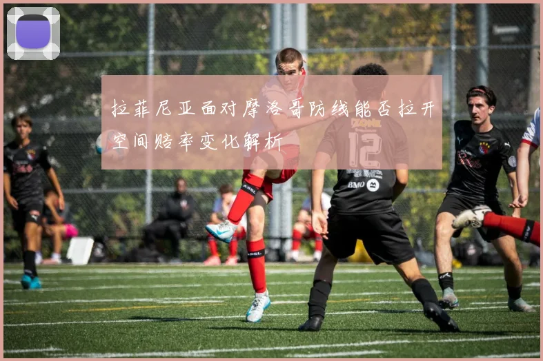 拉菲尼亚面对摩洛哥防线能否拉开空间赔率变化解析