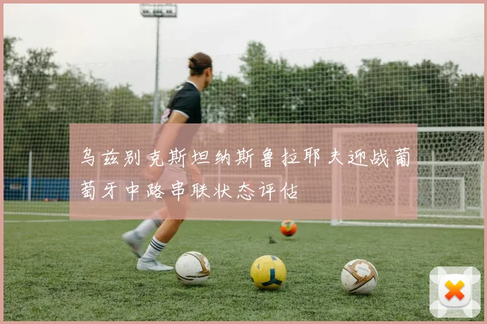 乌兹别克斯坦纳斯鲁拉耶夫迎战葡萄牙中路串联状态评估