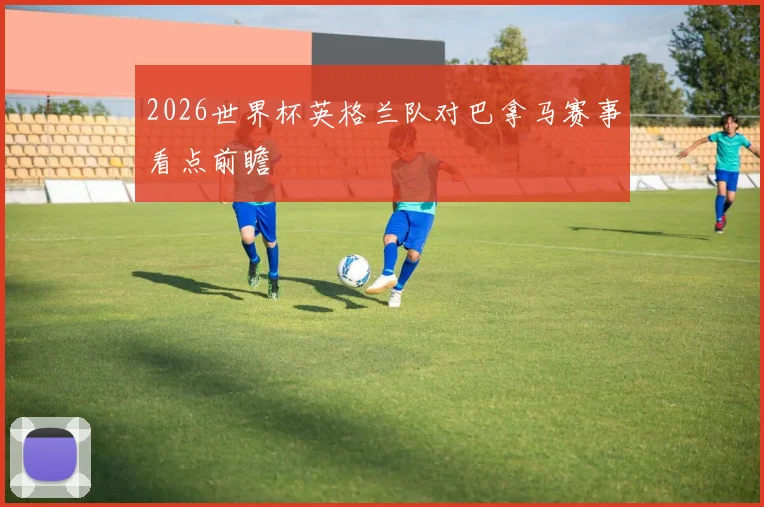 2026世界杯英格兰队对巴拿马赛事看点前瞻