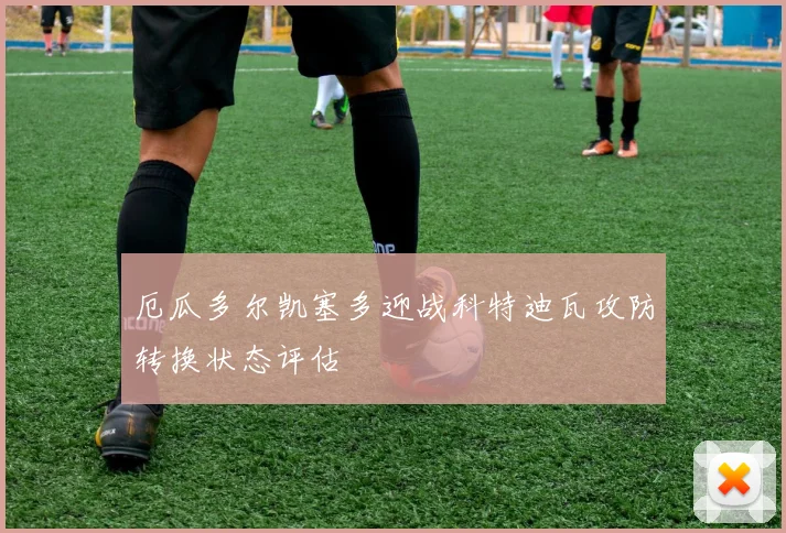 厄瓜多尔凯塞多迎战科特迪瓦攻防转换状态评估