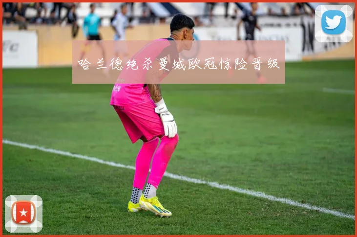 哈兰德绝杀曼城欧冠惊险晋级